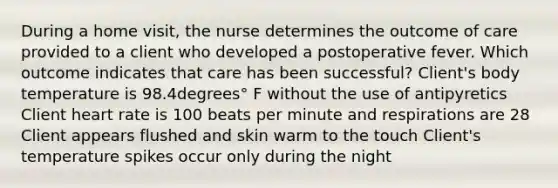 During a home​ visit, the nurse determines the outcome of care provided to a client who developed a postoperative fever. Which outcome indicates that care has been​ successful? ​Client's body temperature is 98.4degrees° F without the use of antipyretics Client heart rate is 100 beats per minute and respirations are 28 Client appears flushed and skin warm to the touch ​Client's temperature spikes occur only during the night