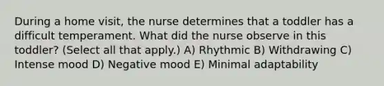 During a home visit, the nurse determines that a toddler has a difficult temperament. What did the nurse observe in this toddler? (Select all that apply.) A) Rhythmic B) Withdrawing C) Intense mood D) Negative mood E) Minimal adaptability