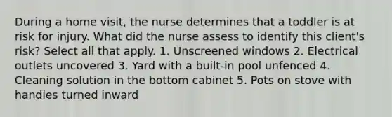 During a home visit, the nurse determines that a toddler is at risk for injury. What did the nurse assess to identify this client's risk? Select all that apply. 1. Unscreened windows 2. Electrical outlets uncovered 3. Yard with a built-in pool unfenced 4. Cleaning solution in the bottom cabinet 5. Pots on stove with handles turned inward