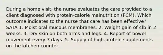 During a home visit, the nurse evaluates the care provided to a client diagnosed with protein-calorie malnutrition (PCM). Which outcome indicates to the nurse that care has been effective? SATA 1. Moist oral mucous membranes. 2. Weight gain of 4lb in 2 weeks. 3. Dry skin on both arms and legs. 4. Report of bowel movement every 3 days. 5. Supply of high-protein supplements on the kitchen counter.