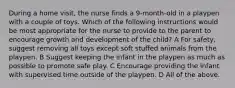 During a home visit, the nurse finds a 9-month-old in a playpen with a couple of toys. Which of the following instructions would be most appropriate for the nurse to provide to the parent to encourage growth and development of the child? A For safety, suggest removing all toys except soft stuffed animals from the playpen. B Suggest keeping the infant in the playpen as much as possible to promote safe play. C Encourage providing the infant with supervised time outside of the playpen. D All of the above.