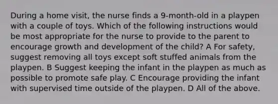 During a home visit, the nurse finds a 9-month-old in a playpen with a couple of toys. Which of the following instructions would be most appropriate for the nurse to provide to the parent to encourage growth and development of the child? A For safety, suggest removing all toys except soft stuffed animals from the playpen. B Suggest keeping the infant in the playpen as much as possible to promote safe play. C Encourage providing the infant with supervised time outside of the playpen. D All of the above.