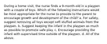 During a home visit, the nurse finds a 9-month-old in a playpen with a couple of toys. Which of the following instructions would be most appropriate for the nurse to provide to the parent to encourage growth and development of the child? a. For safety, suggest removing all toys except soft stuffed animals from the playpen. b. Suggest keeping the infant in the playpen as much as possible to promote safe play. c. Encourage providing the infant with supervised time outside of the playpen. d. All of the above.