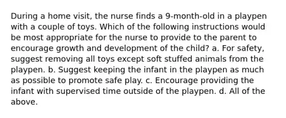 During a home visit, the nurse finds a 9-month-old in a playpen with a couple of toys. Which of the following instructions would be most appropriate for the nurse to provide to the parent to encourage growth and development of the child? a. For safety, suggest removing all toys except soft stuffed animals from the playpen. b. Suggest keeping the infant in the playpen as much as possible to promote safe play. c. Encourage providing the infant with supervised time outside of the playpen. d. All of the above.