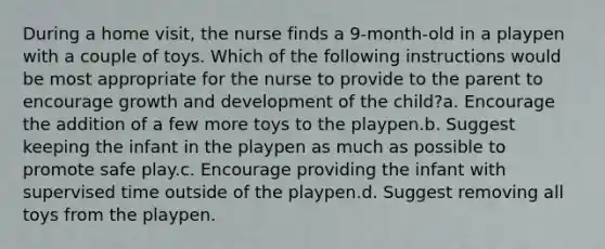 During a home visit, the nurse finds a 9-month-old in a playpen with a couple of toys. Which of the following instructions would be most appropriate for the nurse to provide to the parent to encourage growth and development of the child?a. Encourage the addition of a few more toys to the playpen.b. Suggest keeping the infant in the playpen as much as possible to promote safe play.c. Encourage providing the infant with supervised time outside of the playpen.d. Suggest removing all toys from the playpen.