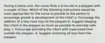 During a home visit, the nurse finds a 9-mo-old in a playpen with a couple of toys. Which of the following instructions would be most appropriate for the nurse to provide to the parent to encourage growth & development of the child? a. Encourage the addition of a few more toys to the playpen b. Suggest keeping the infant in the playpen as much as possible to promote safe play. c. Encourage providing the infant with supervised time outside the playpen. d. Suggest removing all toys from the playpen.