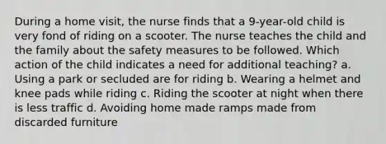 During a home visit, the nurse finds that a 9-year-old child is very fond of riding on a scooter. The nurse teaches the child and the family about the safety measures to be followed. Which action of the child indicates a need for additional teaching? a. Using a park or secluded are for riding b. Wearing a helmet and knee pads while riding c. Riding the scooter at night when there is less traffic d. Avoiding home made ramps made from discarded furniture