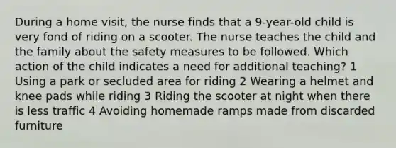 During a home visit, the nurse finds that a 9-year-old child is very fond of riding on a scooter. The nurse teaches the child and the family about the safety measures to be followed. Which action of the child indicates a need for additional teaching? 1 Using a park or secluded area for riding 2 Wearing a helmet and knee pads while riding 3 Riding the scooter at night when there is less traffic 4 Avoiding homemade ramps made from discarded furniture