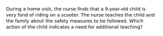 During a home visit, the nurse finds that a 9-year-old child is very fond of riding on a scooter. The nurse teaches the child and the family about the safety measures to be followed. Which action of the child indicates a need for additional teaching?