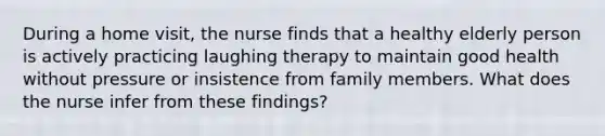 During a home visit, the nurse finds that a healthy elderly person is actively practicing laughing therapy to maintain good health without pressure or insistence from family members. What does the nurse infer from these findings?