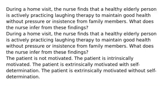 During a home visit, the nurse finds that a healthy elderly person is actively practicing laughing therapy to maintain good health without pressure or insistence from family members. What does the nurse infer from these findings? During a home visit, the nurse finds that a healthy elderly person is actively practicing laughing therapy to maintain good health without pressure or insistence from family members. What does the nurse infer from these findings? The patient is not motivated. The patient is intrinsically motivated. The patient is extrinsically motivated with self-determination. The patient is extrinsically motivated without self-determination.