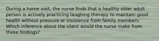 During a home visit, the nurse finds that a healthy older adult person is actively practicing laughing therapy to maintain good health without pressure or insistence from family members. Which inference about the client would the nurse make from these findings?