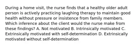 During a home visit, the nurse finds that a healthy older adult person is actively practicing laughing therapy to maintain good health without pressure or insistence from family members. Which inference about the client would the nurse make from these findings? A. Not motivated B. Intrinsically motivated C. Extrinsically motivated with self-determination D. Extrinsically motivated without self-determination