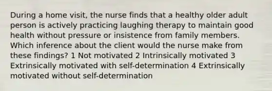 During a home visit, the nurse finds that a healthy older adult person is actively practicing laughing therapy to maintain good health without pressure or insistence from family members. Which inference about the client would the nurse make from these findings? 1 Not motivated 2 Intrinsically motivated 3 Extrinsically motivated with self-determination 4 Extrinsically motivated without self-determination