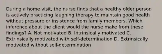 During a home visit, the nurse finds that a healthy older person is actively practicing laughing therapy to maintain good health without pressure or insistence from family members. Which inference about the client would the nurse make from these findings? A. Not motivated B. Intrinsically motivated C. Extrinsically motivated with self-determination D. Extrinsically motivated without self-determination