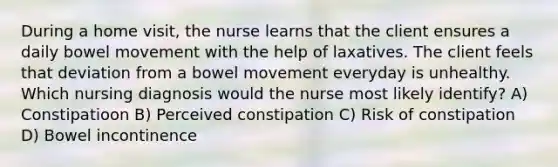 During a home visit, the nurse learns that the client ensures a daily bowel movement with the help of laxatives. The client feels that deviation from a bowel movement everyday is unhealthy. Which nursing diagnosis would the nurse most likely identify? A) Constipatioon B) Perceived constipation C) Risk of constipation D) Bowel incontinence