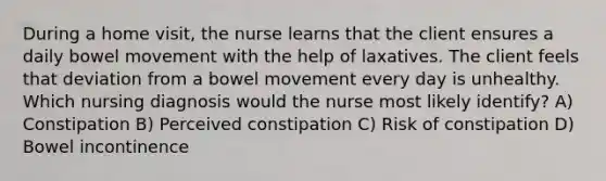 During a home visit, the nurse learns that the client ensures a daily bowel movement with the help of laxatives. The client feels that deviation from a bowel movement every day is unhealthy. Which nursing diagnosis would the nurse most likely identify? A) Constipation B) Perceived constipation C) Risk of constipation D) Bowel incontinence