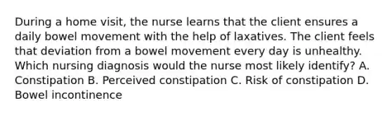 During a home visit, the nurse learns that the client ensures a daily bowel movement with the help of laxatives. The client feels that deviation from a bowel movement every day is unhealthy. Which nursing diagnosis would the nurse most likely identify? A. Constipation B. Perceived constipation C. Risk of constipation D. Bowel incontinence