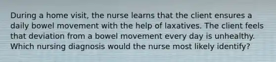 During a home visit, the nurse learns that the client ensures a daily bowel movement with the help of laxatives. The client feels that deviation from a bowel movement every day is unhealthy. Which nursing diagnosis would the nurse most likely identify?