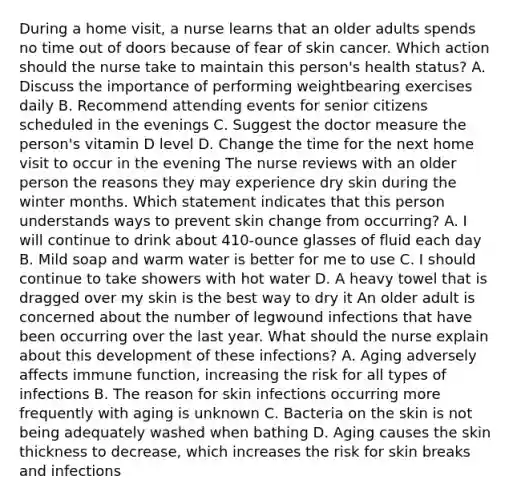 During a home visit, a nurse learns that an older adults spends no time out of doors because of fear of skin cancer. Which action should the nurse take to maintain this person's health status? A. Discuss the importance of performing weightbearing exercises daily B. Recommend attending events for senior citizens scheduled in the evenings C. Suggest the doctor measure the person's vitamin D level D. Change the time for the next home visit to occur in the evening The nurse reviews with an older person the reasons they may experience dry skin during the winter months. Which statement indicates that this person understands ways to prevent skin change from occurring? A. I will continue to drink about 410-ounce glasses of fluid each day B. Mild soap and warm water is better for me to use C. I should continue to take showers with hot water D. A heavy towel that is dragged over my skin is the best way to dry it An older adult is concerned about the number of legwound infections that have been occurring over the last year. What should the nurse explain about this development of these infections? A. Aging adversely affects immune function, increasing the risk for all types of infections B. The reason for skin infections occurring more frequently with aging is unknown C. Bacteria on the skin is not being adequately washed when bathing D. Aging causes the skin thickness to decrease, which increases the risk for skin breaks and infections