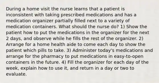 During a home visit the nurse learns that a patient is inconsistent with taking prescribed medications and has a medication organizer partially filled next to a variety of medication containers. What should the nurse do? 1) Show the patient how to put the medications in the organizer for the next 2 days, and observe while he fills the rest of the organizer. 2) Arrange for a home health aide to come each day to show the patient which pills to take. 3) Administer today's medications and arrange for the pharmacy to put medications in easy-to-open containers in the future. 4) Fill the organizer for each day of the week, explain how to use it, and return in a day or two to evaluate.