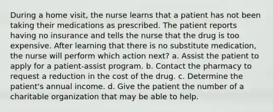 During a home visit, the nurse learns that a patient has not been taking their medications as prescribed. The patient reports having no insurance and tells the nurse that the drug is too expensive. After learning that there is no substitute medication, the nurse will perform which action next? a. Assist the patient to apply for a patient-assist program. b. Contact the pharmacy to request a reduction in the cost of the drug. c. Determine the patient's annual income. d. Give the patient the number of a charitable organization that may be able to help.