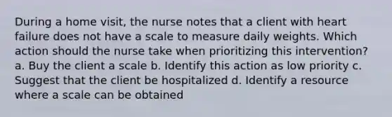 During a home visit, the nurse notes that a client with heart failure does not have a scale to measure daily weights. Which action should the nurse take when prioritizing this intervention? a. Buy the client a scale b. Identify this action as low priority c. Suggest that the client be hospitalized d. Identify a resource where a scale can be obtained