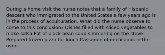 During a home visit the nurse notes that a family of Hispanic descent who immigrated to the United States a few years ago is in the process of acculturation. What did the nurse observe to come to this conclusion? Dishes filled with sliced vegetables to make salsa Pot of black bean soup simmering on the stove Prepared frozen pizza for lunch Casserole of enchiladas in the oven