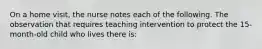 On a home visit, the nurse notes each of the following. The observation that requires teaching intervention to protect the 15-month-old child who lives there is: