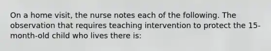 On a home visit, the nurse notes each of the following. The observation that requires teaching intervention to protect the 15-month-old child who lives there is: