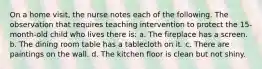 On a home visit, the nurse notes each of the following. The observation that requires teaching intervention to protect the 15-month-old child who lives there is: a. The fireplace has a screen. b. The dining room table has a tablecloth on it. c. There are paintings on the wall. d. The kitchen floor is clean but not shiny.