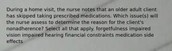 During a home visit, the nurse notes that an older adult client has skipped taking prescribed medications. Which issue(s) will the nurse assess to determine the reason for the client's nonadherence? Select all that apply. forgetfulness impaired vision impaired hearing financial constraints medication side effects