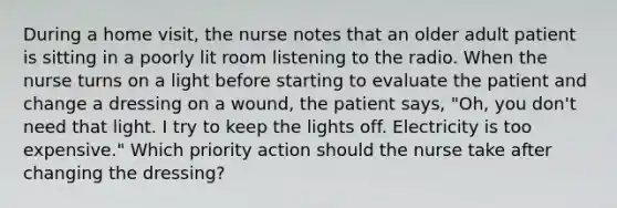 During a home visit, the nurse notes that an older adult patient is sitting in a poorly lit room listening to the radio. When the nurse turns on a light before starting to evaluate the patient and change a dressing on a wound, the patient says, "Oh, you don't need that light. I try to keep the lights off. Electricity is too expensive." Which priority action should the nurse take after changing the dressing?