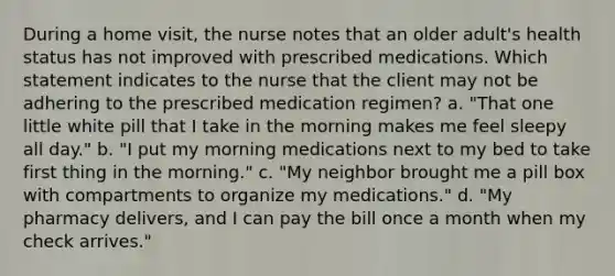 During a home visit, the nurse notes that an older adult's health status has not improved with prescribed medications. Which statement indicates to the nurse that the client may not be adhering to the prescribed medication regimen? a. "That one little white pill that I take in the morning makes me feel sleepy all day." b. "I put my morning medications next to my bed to take first thing in the morning." c. "My neighbor brought me a pill box with compartments to organize my medications." d. "My pharmacy delivers, and I can pay the bill once a month when my check arrives."