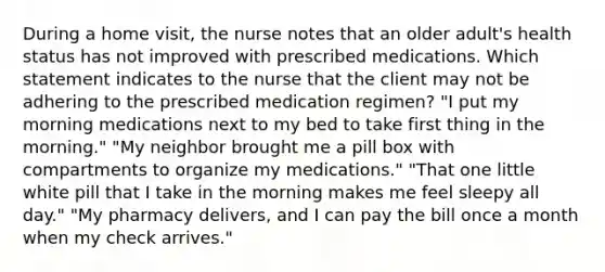 During a home visit, the nurse notes that an older adult's health status has not improved with prescribed medications. Which statement indicates to the nurse that the client may not be adhering to the prescribed medication regimen? "I put my morning medications next to my bed to take first thing in the morning." "My neighbor brought me a pill box with compartments to organize my medications." "That one little white pill that I take in the morning makes me feel sleepy all day." "My pharmacy delivers, and I can pay the bill once a month when my check arrives."