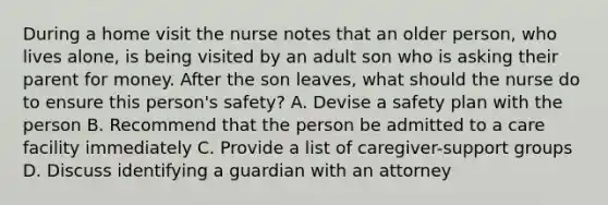 During a home visit the nurse notes that an older person, who lives alone, is being visited by an adult son who is asking their parent for money. After the son leaves, what should the nurse do to ensure this person's safety? A. Devise a safety plan with the person B. Recommend that the person be admitted to a care facility immediately C. Provide a list of caregiver-support groups D. Discuss identifying a guardian with an attorney