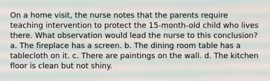 On a home visit, the nurse notes that the parents require teaching intervention to protect the 15-month-old child who lives there. What observation would lead the nurse to this conclusion? a. The fireplace has a screen. b. The dining room table has a tablecloth on it. c. There are paintings on the wall. d. The kitchen floor is clean but not shiny.