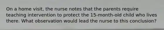 On a home visit, the nurse notes that the parents require teaching intervention to protect the 15-month-old child who lives there. What observation would lead the nurse to this conclusion?