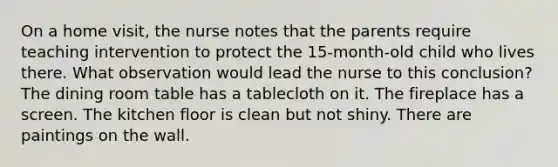 On a home visit, the nurse notes that the parents require teaching intervention to protect the 15-month-old child who lives there. What observation would lead the nurse to this conclusion? The dining room table has a tablecloth on it. The fireplace has a screen. The kitchen floor is clean but not shiny. There are paintings on the wall.