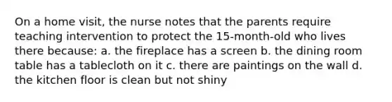On a home visit, the nurse notes that the parents require teaching intervention to protect the 15-month-old who lives there because: a. the fireplace has a screen b. the dining room table has a tablecloth on it c. there are paintings on the wall d. the kitchen floor is clean but not shiny