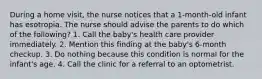 During a home visit, the nurse notices that a 1-month-old infant has esotropia. The nurse should advise the parents to do which of the following? 1. Call the baby's health care provider immediately. 2. Mention this finding at the baby's 6-month checkup. 3. Do nothing because this condition is normal for the infant's age. 4. Call the clinic for a referral to an optometrist.
