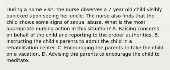 During a home visit, the nurse observes a 7-year-old child visibly panicked upon seeing her uncle. The nurse also finds that the child shows some signs of sexual abuse. What is the most appropriate nursing action in this situation? A. Raising concerns on behalf of the child and reporting to the proper authorities. B. Instructing the child's parents to admit the child in a rehabilitation center. C. Encouraging the parents to take the child on a vacation. D. Advising the parents to encourage the child to meditate.