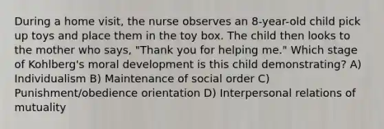 During a home visit, the nurse observes an 8-year-old child pick up toys and place them in the toy box. The child then looks to the mother who says, "Thank you for helping me." Which stage of Kohlberg's moral development is this child demonstrating? A) Individualism B) Maintenance of social order C) Punishment/obedience orientation D) Interpersonal relations of mutuality