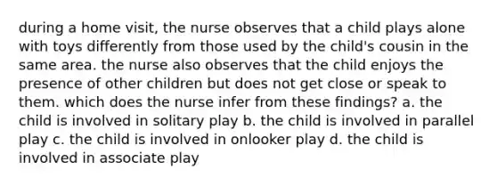 during a home visit, the nurse observes that a child plays alone with toys differently from those used by the child's cousin in the same area. the nurse also observes that the child enjoys the presence of other children but does not get close or speak to them. which does the nurse infer from these findings? a. the child is involved in solitary play b. the child is involved in parallel play c. the child is involved in onlooker play d. the child is involved in associate play