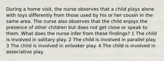 During a home visit, the nurse observes that a child plays alone with toys differently from those used by his or her cousin in the same area. The nurse also observes that the child enjoys the presence of other children but does not get close or speak to them. What does the nurse infer from these findings? 1 The child is involved in solitary play. 2 The child is involved in parallel play. 3 The child is involved in onlooker play. 4 The child is involved in associative play.