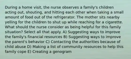 During a home visit, the nurse observes a family's children acting out, shouting, and hitting each other when taking a small amount of food out of the refrigerator. The mother sits nearby yelling for the children to shut up while reaching for a cigarette. What should the nurse consider as being helpful for this family situation? Select all that apply. A) Suggesting ways to improve the family's financial resources B) Suggesting ways to improve the parent's behavior C) Contacting the authorities because of child abuse D) Making a list of community resources to help this family cope E) Creating a genogram