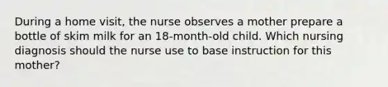 During a home visit, the nurse observes a mother prepare a bottle of skim milk for an 18-month-old child. Which nursing diagnosis should the nurse use to base instruction for this mother?