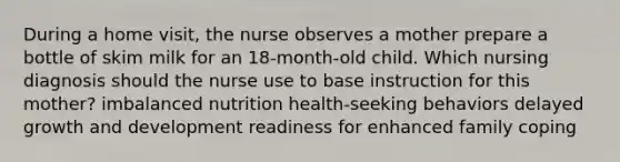 During a home visit, the nurse observes a mother prepare a bottle of skim milk for an 18-month-old child. Which nursing diagnosis should the nurse use to base instruction for this mother? imbalanced nutrition health-seeking behaviors delayed growth and development readiness for enhanced family coping