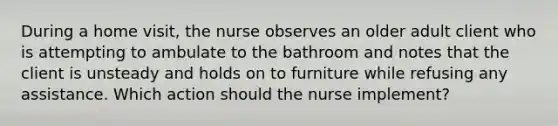 During a home visit, the nurse observes an older adult client who is attempting to ambulate to the bathroom and notes that the client is unsteady and holds on to furniture while refusing any assistance. Which action should the nurse implement?