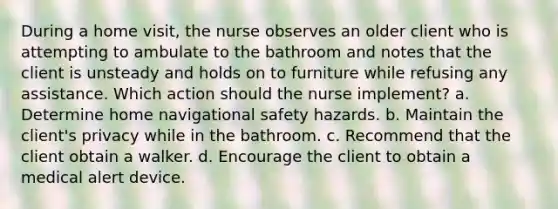 During a home visit, the nurse observes an older client who is attempting to ambulate to the bathroom and notes that the client is unsteady and holds on to furniture while refusing any assistance. Which action should the nurse implement? a. Determine home navigational safety hazards. b. Maintain the client's privacy while in the bathroom. c. Recommend that the client obtain a walker. d. Encourage the client to obtain a medical alert device.